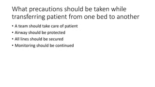 What precautions should be taken while
transferring patient from one bed to another
• A team should take care of patient
• Airway should be protected
• All lines should be secured
• Monitoring should be continued
 