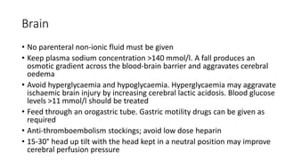 Brain
• No parenteral non-ionic fluid must be given
• Keep plasma sodium concentration >140 mmol/l. A fall produces an
osmotic gradient across the blood-brain barrier and aggravates cerebral
oedema
• Avoid hyperglycaemia and hypoglycaemia. Hyperglycaemia may aggravate
ischaemic brain injury by increasing cerebral lactic acidosis. Blood glucose
levels >11 mmol/l should be treated
• Feed through an orogastric tube. Gastric motility drugs can be given as
required
• Anti-thromboembolism stockings; avoid low dose heparin
• 15-30° head up tilt with the head kept in a neutral position may improve
cerebral perfusion pressure
 