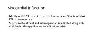 Myocardial infarction
• Mostly in ICU, MI is due to systemic illness and can’t be treated with
PCI or thrombolysis
• Supportive treatment and anticoagulation is indicated along with
antiplatelet therapy (if no contraindications exist)
 