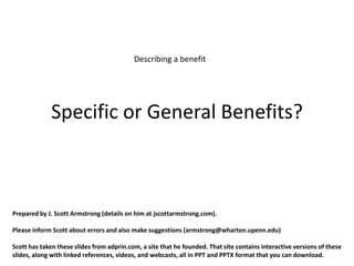 Describing a benefit




             Specific or General Benefits?



Prepared by J. Scott Armstrong (details on him at jscottarmstrong.com).

Please inform Scott about errors and also make suggestions (armstrong@wharton.upenn.edu)

Scott has taken these slides from adprin.com, a site that he founded. That site contains interactive versions of these
slides, along with linked references, videos, and webcasts, all in PPT and PPTX format that you can download.
 
