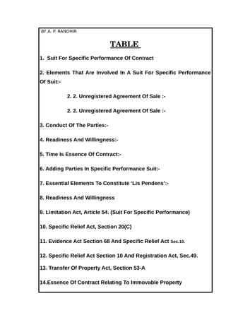 BY A. P. RANDHIR
TABLE 
1. Suit For Specific Performance Of Contract
2. Elements That Are Involved In A Suit For Specific Performance
Of Suit:-
2. 2. Unregistered Agreement Of Sale :-
2. 2. Unregistered Agreement Of Sale :-
3. Conduct Of The Parties:-
4. Readiness And Willingness:-
5. Time Is Essence Of Contract:-
6. Adding Parties In Specific Performance Suit:-
7. Essential Elements To Constitute ‘Lis Pendens’:-
8. Readiness And Willingness
9. Limitation Act, Article 54. (Suit For Specific Performance)
10. Specific Relief Act, Section 20(C)
11. Evidence Act Section 68 And Specific Relief Act Sec.10.
12. Specific Relief Act Section 10 And Registration Act, Sec.49.
13. Transfer Of Property Act, Section 53-A
14.Essence Of Contract Relating To Immovable Property
 
