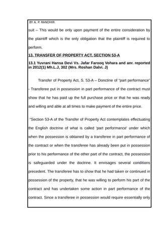 BY A. P. RANDHIR
suit – This would be only upon payment of the entire consideration by
the plaintiff which is the only obligation that the plaintiff is required to
perform.
13. TRANSFER OF PROPERTY ACT, SECTION 53-A
13.1 Yuvrani Hansa Devi Vs. Jafar Farooq Vohara and anr. reported
in 2012(1) Mh.L.J, 302 (Mrs. Roshan Dalvi. J)
Transfer of Property Act, S. 53-A – Donctine of “part performance”
- Transferee put in possession in part performance of the contract must
show that he has paid up the full purchase price or that he was ready
and willing and able at all times to make payment of the entire price.
“Section 53-A of the Transfer of Property Act contemplates effectuating
the English doctrine of what is called 'part performance' under which
when the possession is obtained by a transferee in part performance of
the contract or when the transferee has already been put in possession
prior to his performance of the other part of the contract, the possession
is safeguarded under the doctrine. It envisages several conditions
precedent. The transferee has to show that he had taken or continued in
possession of the property, that he was willing to perform his part of the
contract and has undertaken some action in part performance of the
contract. Since a transferee in possession would require essentially only
 