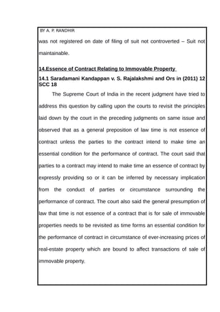 BY A. P. RANDHIR
was not registered on date of filing of suit not controverted – Suit not
maintainable.
14.Essence of Contract Relating to Immovable Property
14.1 Saradamani Kandappan v. S. Rajalakshmi and Ors in (2011) 12
SCC 18
The Supreme Court of India in the recent judgment have tried to
address this question by calling upon the courts to revisit the principles
laid down by the court in the preceding judgments on same issue and
observed that as a general preposition of law time is not essence of
contract unless the parties to the contract intend to make time an
essential condition for the performance of contract. The court said that
parties to a contract may intend to make time an essence of contract by
expressly providing so or it can be inferred by necessary implication
from the conduct of parties or circumstance surrounding the
performance of contract. The court also said the general presumption of
law that time is not essence of a contract that is for sale of immovable
properties needs to be revisited as time forms an essential condition for
the performance of contract in circumstance of ever-increasing prices of
real-estate property which are bound to affect transactions of sale of
immovable property.
 
