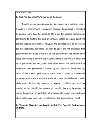 BY A. P. RANDHIR
1. Suit For Specific Performance of Contract
Specific performance is a remedy developed by principle of equity.
A party to a contract who is damaged because the contract is breached
by another party has the option to file a suit for specific performance
compelling to perform his part of contract. Before an equity court will
compel specific performance, however, the contract must be one which
can be specifically performed. Section 16 (c) of the Act envisages that
plaintiff must plead and prove that he had performed or has always been
ready and willing to perform the essential terms of the contract which are
to be performed by him, other than those terms the performance of
which has been prevented or waived by the defendant. In our country,
most of the specific performance suits relate to sales of immovable
properties and to some extent, transfer of shares. As the law of specific
performance is basically founded on equity, considerations such as
conduct of the plaintiff, the element of hardship that may be caused to
one of the parties, the availability of adequate alternative relief and such
other matters are taken into consideration. It is a discretionary relief.
2. Elements That Are Involved In A Suit For Specific Performance
Of Suit:-
 