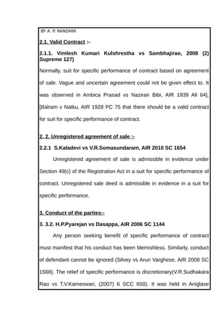 BY A. P. RANDHIR
2.1. Valid Contract :-
2.1.1. Vimlesh Kumari Kulshrestha vs Sambhajirao, 2008 (2)
Supreme 127)
Normally, suit for specific performance of contract based on agreement
of sale. Vague and uncertain agreement could not be given effect to. It
was observed in Ambica Prasad vs Naziran Bibi, AIR 1939 All 64],
[Balram v Natku, AIR 1928 PC 75 that there should be a valid contract
for suit for specific performance of contract.
2. 2. Unregistered agreement of sale :-
2.2.1 S.Kaladevi vs V.R.Somasundaram, AIR 2010 SC 1654
Unregistered agreement of sale is admissible in evidence under
Section 49(c) of the Registration Act in a suit for specific performance of
contract. Unregistered sale deed is admissible in evidence in a suit for
specific performance.
3. Conduct of the parties:-
3. 3.2. H.P.Pyarejan vs Dasappa, AIR 2006 SC 1144
Any person seeking benefit of specific performance of contract
must manifest that his conduct has been blemishless. Similarly, conduct
of defendant cannot be ignored (Silvey vs Arun Varghese, AIR 2008 SC
1568). The relief of specific performance is discretionary(V.R.Sudhakara
Rao vs T.V.Kameswari, (2007) 6 SCC 650). It was held in Aniglase
 