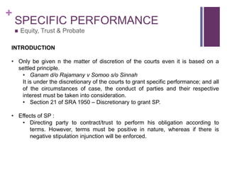 +
SPECIFIC PERFORMANCE
 Equity, Trust & Probate
INTRODUCTION
• Only be given n the matter of discretion of the courts even it is based on a
settled principle.
• Ganam d/o Rajamany v Somoo s/o Sinnah
It is under the discretionary of the courts to grant specific performance; and all
of the circumstances of case, the conduct of parties and their respective
interest must be taken into consideration.
• Section 21 of SRA 1950 – Discretionary to grant SP.
• Effects of SP :
• Directing party to contract/trust to perform his obligation according to
terms. However, terms must be positive in nature, whereas if there is
negative stipulation injunction will be enforced.
 