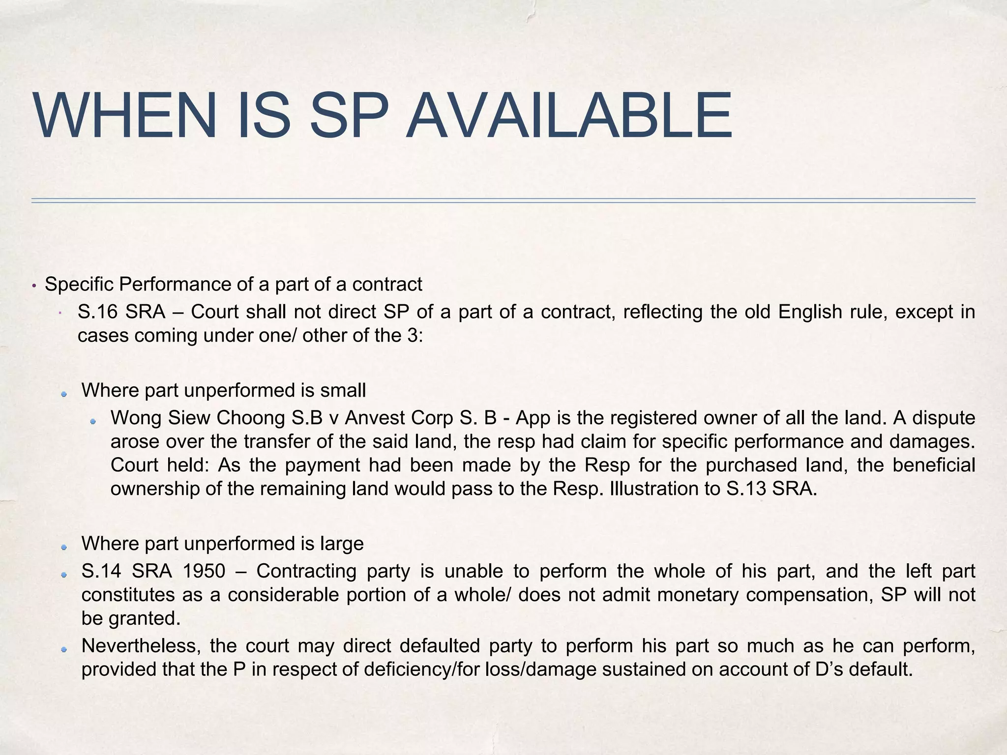 WHEN IS SP AVAILABLE
• Specific Performance of a part of a contract
 S.16 SRA – Court shall not direct SP of a part of a contract, reflecting the old English rule, except in
cases coming under one/ other of the 3:
Where part unperformed is small
Wong Siew Choong S.B v Anvest Corp S. B - App is the registered owner of all the land. A dispute
arose over the transfer of the said land, the resp had claim for specific performance and damages.
Court held: As the payment had been made by the Resp for the purchased land, the beneficial
ownership of the remaining land would pass to the Resp. Illustration to S.13 SRA.
Where part unperformed is large
S.14 SRA 1950 – Contracting party is unable to perform the whole of his part, and the left part
constitutes as a considerable portion of a whole/ does not admit monetary compensation, SP will not
be granted.
Nevertheless, the court may direct defaulted party to perform his part so much as he can perform,
provided that the P in respect of deficiency/for loss/damage sustained on account of D’s default.
 