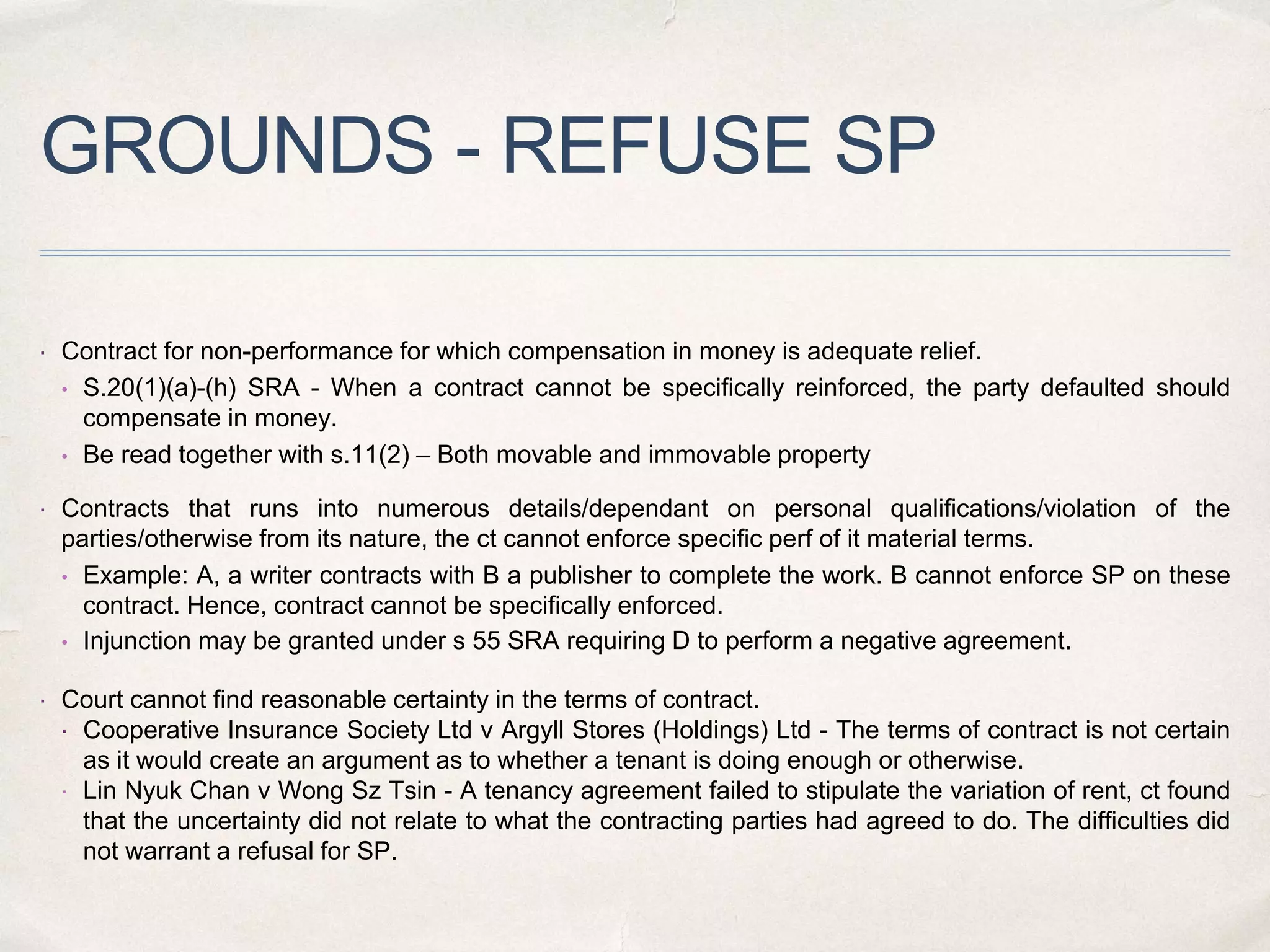 GROUNDS - REFUSE SP
 Contract for non-performance for which compensation in money is adequate relief.
• S.20(1)(a)-(h) SRA - When a contract cannot be specifically reinforced, the party defaulted should
compensate in money.
• Be read together with s.11(2) – Both movable and immovable property
 Contracts that runs into numerous details/dependant on personal qualifications/violation of the
parties/otherwise from its nature, the ct cannot enforce specific perf of it material terms.
• Example: A, a writer contracts with B a publisher to complete the work. B cannot enforce SP on these
contract. Hence, contract cannot be specifically enforced.
• Injunction may be granted under s 55 SRA requiring D to perform a negative agreement.
 Court cannot find reasonable certainty in the terms of contract.
 Cooperative Insurance Society Ltd v Argyll Stores (Holdings) Ltd - The terms of contract is not certain
as it would create an argument as to whether a tenant is doing enough or otherwise.
 Lin Nyuk Chan v Wong Sz Tsin - A tenancy agreement failed to stipulate the variation of rent, ct found
that the uncertainty did not relate to what the contracting parties had agreed to do. The difficulties did
not warrant a refusal for SP.
 