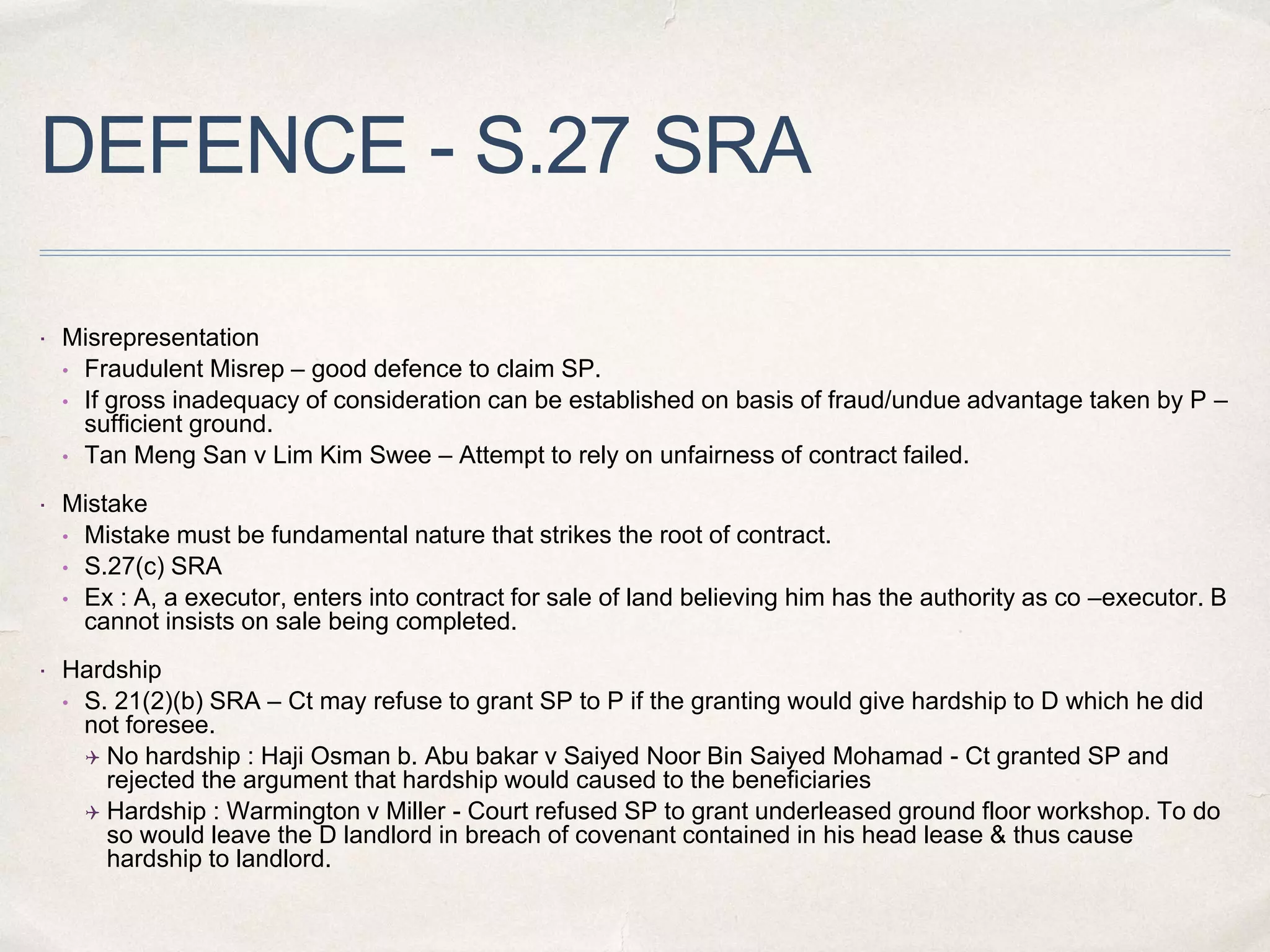 DEFENCE - S.27 SRA
 Misrepresentation
• Fraudulent Misrep – good defence to claim SP.
• If gross inadequacy of consideration can be established on basis of fraud/undue advantage taken by P –
sufficient ground.
• Tan Meng San v Lim Kim Swee – Attempt to rely on unfairness of contract failed.
 Mistake
• Mistake must be fundamental nature that strikes the root of contract.
• S.27(c) SRA
• Ex : A, a executor, enters into contract for sale of land believing him has the authority as co –executor. B
cannot insists on sale being completed.
 Hardship
• S. 21(2)(b) SRA – Ct may refuse to grant SP to P if the granting would give hardship to D which he did
not foresee.
 No hardship : Haji Osman b. Abu bakar v Saiyed Noor Bin Saiyed Mohamad - Ct granted SP and
rejected the argument that hardship would caused to the beneficiaries
 Hardship : Warmington v Miller - Court refused SP to grant underleased ground floor workshop. To do
so would leave the D landlord in breach of covenant contained in his head lease & thus cause
hardship to landlord.
 