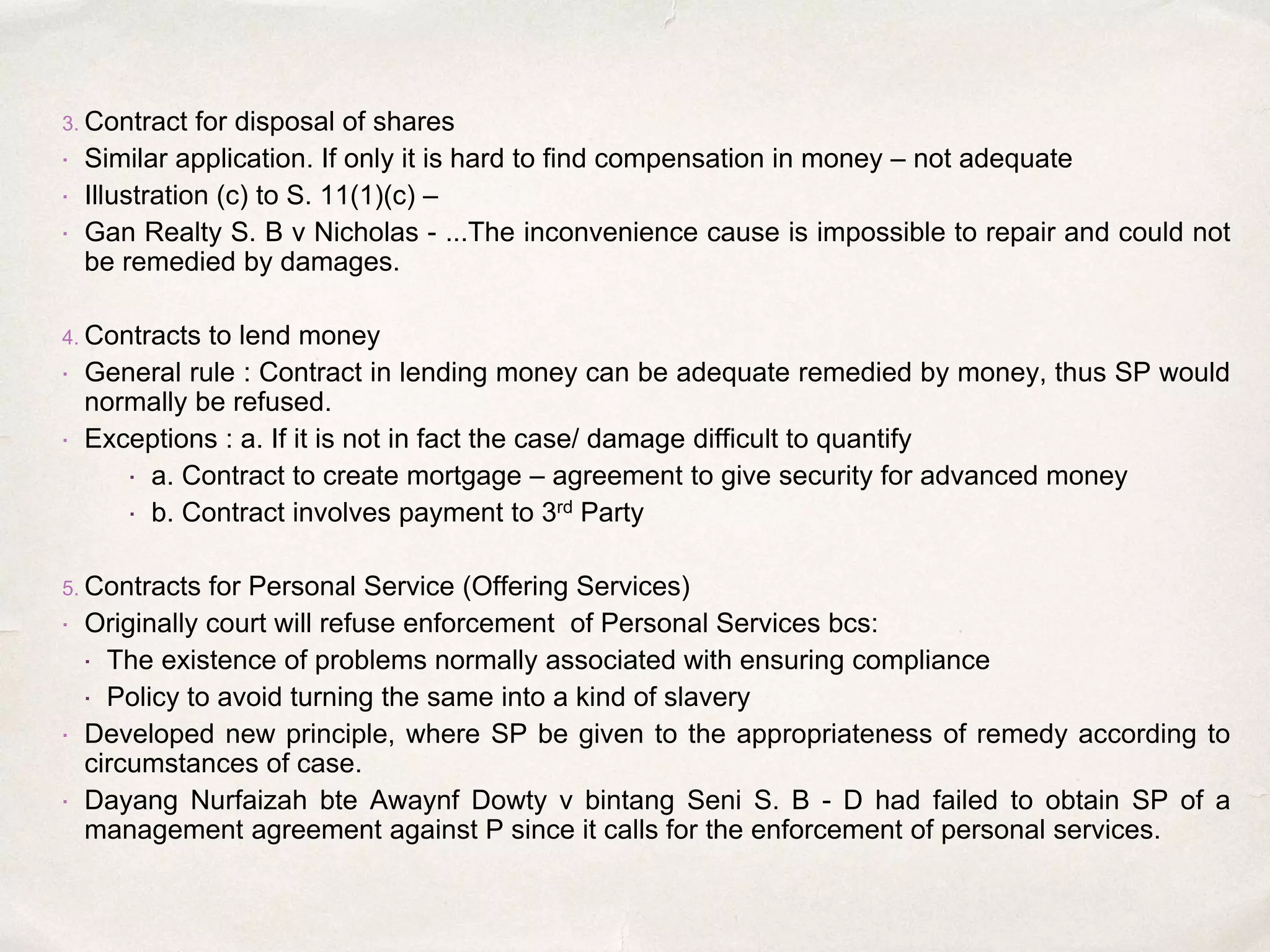 3. Contract for disposal of shares
 Similar application. If only it is hard to find compensation in money – not adequate
 Illustration (c) to S. 11(1)(c) –
 Gan Realty S. B v Nicholas - ...The inconvenience cause is impossible to repair and could not
be remedied by damages.
4. Contracts to lend money
 General rule : Contract in lending money can be adequate remedied by money, thus SP would
normally be refused.
 Exceptions : a. If it is not in fact the case/ damage difficult to quantify
 a. Contract to create mortgage – agreement to give security for advanced money
 b. Contract involves payment to 3rd Party
5. Contracts for Personal Service (Offering Services)
 Originally court will refuse enforcement of Personal Services bcs:
 The existence of problems normally associated with ensuring compliance
 Policy to avoid turning the same into a kind of slavery
 Developed new principle, where SP be given to the appropriateness of remedy according to
circumstances of case.
 Dayang Nurfaizah bte Awaynf Dowty v bintang Seni S. B - D had failed to obtain SP of a
management agreement against P since it calls for the enforcement of personal services.
 