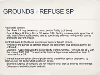 GROUNDS - REFUSE SP
 Revocable contract
• Gen Rule: SP may be refused on account of futility (pointless).
• Puncak Niaga Holdings Bhd v NS Water S.B - Setting aside ex parte injunction, ct
held that if a contract not being able to specifically enforced no injunction can be
granted to prevent breach.
 Contract made by trustee is in excess of powers/ breach in trust.
• Whenever the parties to contract breach the agreement thus contract cannot be
enforced.
• Example : A&B empowered to sell property worth $700,000. However sell to C with
the price of $300,000. The contract is disadvantageous as to breach of trust. C
cannot enforce SP.
 Contract made on behalf of corp/ public comp created for special purposes / by
promoters of the comp which excess in power.
• Example purpose of company did not follow to what they’ve entered into contract.
• Company to sell oil however sell milk.
 