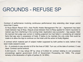 GROUNDS - REFUSE SP
 Contract of performance involving continuous performance/ duty extending ober longer period
more than 3 years.
• Si Rusa Beach Resort S.B v Asia Pacific Hotels Management Pte Ltd. - Agreement has been
made between App & Resp. Dispute arose between them & Resp applied for interim injunction to
restrain app from interfering in the running hotel. Application was successful – App appeal. Held:
the learned trial judge was correct in holding judgment but had failed in considering all material
facts that app was in possession of hotel. If status to be maintain the only order that could be
made is to allow the App to continue run the hotel until the action Is finally litigated.
 A contract which material part of subject matter supposed by both parties to exist, before it has
been made ceased to exist.
• Ex : A contracts to pay annuity to B for the lives of C&D. Turn out, at the date of contract, C was
dead. Contract cannot enforce.
• S.20(1)(a)-(h) : Ct may refuse SP by virtue of S.20(2) for contract relating to civil procedure/
proceedings against government (S.29 of Government Proceeding Act 1956). The proper
remedy is the declaration of rights of parties (S. 54 SRA).
 