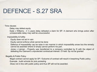 DEFENCE - S.27 SRA
 Time clauses
 Delay may defeat equity
 Eads v Williams - 3 ½ years delay defeated a claim for SP. A claimant who brings action after
unreasonable delay may well be unsuccessful.
 Impossibility & futility
 Equity does not act in vain
 Equity cannot enforce what cannot be done
 Defence of impossibility can be raise in wtv manner in which impossibility arose bcs the remedy
cannot be awarded where D simply cannot perform his part.
 Jones v Lipman - Property was transferred to a company controlled by D with the object of
defeating the Claimant’s unprotected contractual interest. Ct held: Sp not be granted
 Illegality & Public Policy
 Illegal contract cannot apply for SP / Outcome of contract will result in breaching Public policy.
 Example ; build schools for pick pocketing
-Does not in line with public policy and thus SP will not be awarded.
 