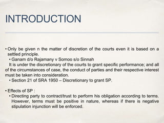 INTRODUCTION
• Only be given n the matter of discretion of the courts even it is based on a
settled principle.
• Ganam d/o Rajamany v Somoo s/o Sinnah
It is under the discretionary of the courts to grant specific performance; and all
of the circumstances of case, the conduct of parties and their respective interest
must be taken into consideration.
• Section 21 of SRA 1950 – Discretionary to grant SP.
• Effects of SP :
• Directing party to contract/trust to perform his obligation according to terms.
However, terms must be positive in nature, whereas if there is negative
stipulation injunction will be enforced.
 