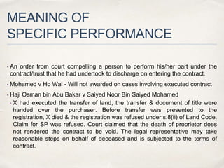 MEANING OF
SPECIFIC PERFORMANCE
• An order from court compelling a person to perform his/her part under the
contract/trust that he had undertook to discharge on entering the contract.
• Mohamed v Ho Wai - Will not awarded on cases involving executed contract
• Haji Osman bin Abu Bakar v Saiyed Noor Bin Saiyed Mohamed
• X had executed the transfer of land, the transfer & document of title were
handed over the purchaser. Before transfer was presented to the
registration, X died & the registration was refused under s.8(ii) of Land Code.
Claim for SP was refused. Court claimed that the death of proprietor does
not rendered the contract to be void. The legal representative may take
reasonable steps on behalf of deceased and is subjected to the terms of
contract.
 