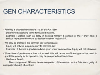 GEN CHARACTERISTICS
• Remedy is discretionary nature – S.21 of SRA 1950
• Determined according to the formulated maxims.
• Example : Matters such as delay in seeking remedy & conduct of the P may have a
serious impact on the courts to decided whether to grant SP.
• Will only be granted if the common law is inadequate
• Equity will only be supplementary to common law.
• Example : If there is a good remedy be given under common law, Equity will not intervene.
• When time of performance has not arrived, this will be an insufficient ground for court to
grant this remedy for its operation may be postponed until such time.
• Hasham v Zenab
The court granted SP even before completion of the contract as the D is found guilty of
anticipatory breach of contract.
 