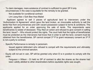 • To claim damages, mere existence of contract is sufficient to grant SP if only
circumstances in the case is equitable for the remedy to be granted.
• Not available for conditional contract
• Lim Liang Kee v Goh Bee Hwa Mabel
Applicant agreed to sell 3 pieces of agricultural land to interveners under the
‘Authorization & Agreement’ which gave the land broker, an irrevocable authority to sell the
lands free from encumbrances and with vacant possession subject to terms & conditions. The
applicants applied for an order approving the sale of lands. The respondents were
beneficiaries to estate of deceased. They filed an action and refused to give consent in selling
the land. Issue? – Who should protect the rights. The court held that the rights of beneficiaries
must be protected as the interveners had know that in order to sell the land, consent must be
obtained from the beneficiaries. SP cannot compel 3rd P to grant necessary consent as 3rd P
is not a party to contract.
• Specific Performance is remedy in personam.
• Issued against defendant who refused to compel with the requirements and ultimately
subject to the criminal sanction.
• Equity will not act in vain, SP will be granted only when D is in position to comply with the
order.
• Ferguson v Wilson - Ct held no SP of contract to allot the shares as the shares had
been validly allotted to other shareholders before equitable rights was sought.
 