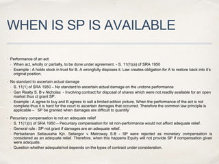 WHEN IS SP IS AVAILABLE
 Performance of an act
• When act, wholly or partially, to be done under agreement. - S. 11(1)(a) of SRA 1950
• Example : A holds stock in trust for B. A wrongfully disposes it. Law creates obligation for A to restore back into it’s
original position.
 No standard to ascertain actual damage
• S. 11(1) of SRA 1950 – No standard to ascertain actual damage on the undone performance
• Gan Realty S. B v Nicholas - Involving contract for disposal of shares which were not readily available for an open
market thus ct grant SP.
• Example : A agree to buy and B agrees to sell a limited edition picture. When the performance of the act is not
complete thus it is hard for the court to ascertain damages that occurred. Therefore the common law principle is
applicable – ‘ SP be granted when damages are difficult to quantify’
 Pecuniary compensation is not an adequate relief
• S. 11(1)(c) of SRA 1950 – Pecuniary compensation for ist non-performance would not afford adequate relief.
• General rule : SP not grant if damages are an adequate relief.
• Perbadanan Setiausaha Kjn. Selangor v Metroway S.B - SP were rejected as monetary compensation is
considered as an adequate relief. Therefore, when this happens Equity will not provide SP if compensation given
were adequate.
• Question whether adequate/not depends on the types of contract under consideration.
 