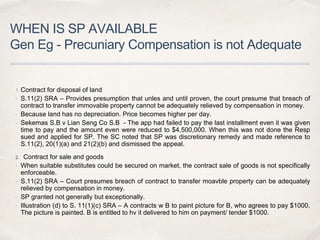 WHEN IS SP AVAILABLE
Gen Eg - Precuniary Compensation is not Adequate
1. Contract for disposal of land
 S.11(2) SRA – Provides presumption that unles and until proven, the court presume that breach of
contract to transfer immovable property cannot be adequately relieved by compensation in money.
 Because land has no depreciation. Price becomes higher per day.
 Sekemas S.B v Lian Seng Co S.B - The app had failed to pay the last installment even it was given
time to pay and the amount even were reduced to $4,500,000. When this was not done the Resp
sued and applied for SP. The SC noted that SP was discretionary remedy and made reference to
S.11(2), 20(1)(a) and 21(2)(b) and dismissed the appeal.
2. Contract for sale and goods
 When suitable substitutes could be secured on market, the contract sale of goods is not specifically
enforceable.
 S.11(2) SRA – Court presumes breach of contract to transfer moavble property can be adequately
relieved by compensation in money.
 SP granted not generally but exceptionally.
 Illustration (d) to S. 11(1)(c) SRA – A contracts w B to paint picture for B, who agrees to pay $1000.
The picture is painted. B is entitled to hv it delivered to him on payment/ tender $1000.
 