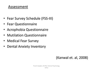 Assessment
• Fear Survey Schedule (FSS-III)
• Fear Questionnaire
• Acrophobia Questionnaire
• Mutilation Questionnaire
• Medical Fear Survey
• Dental Anxiety Inventory
(Kanwal et. al, 2008)
Prachi Sanghvi, M.Phil. Clinical Psychology,
GFSU
 