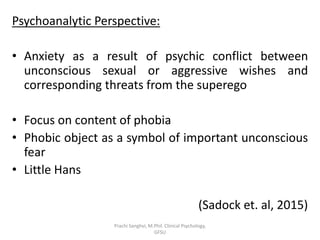Psychoanalytic Perspective:
• Anxiety as a result of psychic conflict between
unconscious sexual or aggressive wishes and
corresponding threats from the superego
• Focus on content of phobia
• Phobic object as a symbol of important unconscious
fear
• Little Hans
(Sadock et. al, 2015)
Prachi Sanghvi, M.Phil. Clinical Psychology,
GFSU
 