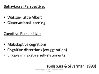 Behavioural Perspective:
• Watson- Little Albert
• Observational learning
Cognitive Perspective:
• Maladaptive cognitions
• Cognitive distortions (exaggeration)
• Engage in negative self-statements
(Ginsburg & Silverman, 1998)
Prachi Sanghvi, M.Phil. Clinical Psychology,
GFSU
 