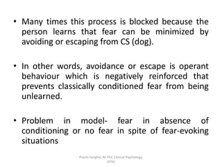 • Many times this process is blocked because the
person learns that fear can be minimized by
avoiding or escaping from CS (dog).
• In other words, avoidance or escape is operant
behaviour which is negatively reinforced that
prevents classically conditioned fear from being
unlearned.
• Problem in model- fear in absence of
conditioning or no fear in spite of fear-evoking
situations
Prachi Sanghvi, M.Phil. Clinical Psychology,
GFSU
 
