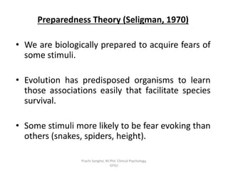 Preparedness Theory (Seligman, 1970)
• We are biologically prepared to acquire fears of
some stimuli.
• Evolution has predisposed organisms to learn
those associations easily that facilitate species
survival.
• Some stimuli more likely to be fear evoking than
others (snakes, spiders, height).
Prachi Sanghvi, M.Phil. Clinical Psychology,
GFSU
 