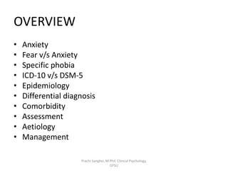 OVERVIEW
• Anxiety
• Fear v/s Anxiety
• Specific phobia
• ICD-10 v/s DSM-5
• Epidemiology
• Differential diagnosis
• Comorbidity
• Assessment
• Aetiology
• Management
Prachi Sanghvi, M.Phil. Clinical Psychology,
GFSU
 