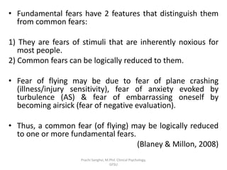 • Fundamental fears have 2 features that distinguish them
from common fears:
1) They are fears of stimuli that are inherently noxious for
most people.
2) Common fears can be logically reduced to them.
• Fear of flying may be due to fear of plane crashing
(illness/injury sensitivity), fear of anxiety evoked by
turbulence (AS) & fear of embarrassing oneself by
becoming airsick (fear of negative evaluation).
• Thus, a common fear (of flying) may be logically reduced
to one or more fundamental fears.
(Blaney & Millon, 2008)
Prachi Sanghvi, M.Phil. Clinical Psychology,
GFSU
 