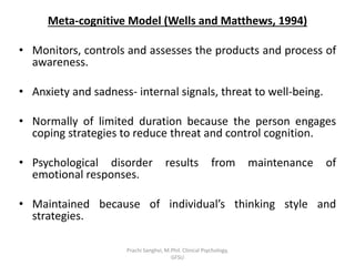 Meta-cognitive Model (Wells and Matthews, 1994)
• Monitors, controls and assesses the products and process of
awareness.
• Anxiety and sadness- internal signals, threat to well-being.
• Normally of limited duration because the person engages
coping strategies to reduce threat and control cognition.
• Psychological disorder results from maintenance of
emotional responses.
• Maintained because of individual’s thinking style and
strategies.
Prachi Sanghvi, M.Phil. Clinical Psychology,
GFSU
 