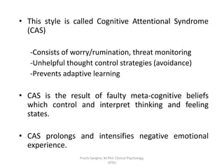 • This style is called Cognitive Attentional Syndrome
(CAS)
-Consists of worry/rumination, threat monitoring
-Unhelpful thought control strategies (avoidance)
-Prevents adaptive learning
• CAS is the result of faulty meta-cognitive beliefs
which control and interpret thinking and feeling
states.
• CAS prolongs and intensifies negative emotional
experience.
Prachi Sanghvi, M.Phil. Clinical Psychology,
GFSU
 