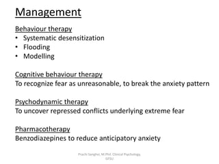 Management
Behaviour therapy
• Systematic desensitization
• Flooding
• Modelling
Cognitive behaviour therapy
To recognize fear as unreasonable, to break the anxiety pattern
Psychodynamic therapy
To uncover repressed conflicts underlying extreme fear
Pharmacotherapy
Benzodiazepines to reduce anticipatory anxiety
Prachi Sanghvi, M.Phil. Clinical Psychology,
GFSU
 