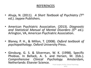 REFERENCES
• Ahuja, N. (2011). A Short Textbook of Psychiatry (7th
ed.). Jaypee Publishers.
• American Psychiatric Association. (2013). Diagnostic
and Statistical Manual of Mental Disorders (5th ed.).
Arlington, VA, American Psychiatric Association.
• Blaney, P. H., & Millon, T. (2008). Oxford textbook of
psychopathology. Oxford University Press.
• Ginsburg, G. S. & Silverman, W. K. (1998). Specific
Phobias. In Bellack, A. S. and Hersen, M. (Eds.).
Comprehensive Clinical Psychology. Amsterdam,
Netherlands: Elsevier Science. Prachi Sanghvi, M.Phil. Clinical Psychology,
GFSU
 