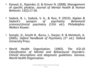 • Kanwal, K., Rajender, G. & Grover N. (2008). Management
of specific phobias. Journal of Mental Health & Human
Behavior. 13(2):17-26.
• Sadock, B. J., Sadock, V. A., & Ruiz, P. (2015). Kaplan &
Sadock's synopsis of psychiatry: Behavioral
sciences/clinical psychiatry (11th ed.). Philadelphia:
Wolters Kluwer.
• Semple, D., Smyth R., Burns, J., Darjee, R. & McIntosh, A.
(2005). Oxford Handbook of Psychiatry (1st ed.). Oxford
University Press.
• World Health Organization. (1992). The ICD-10
Classification of Mental and Behavioural Disorders:
Clinical descriptions and diagnostic guidelines. Geneva:
World Health Organisation.
Prachi Sanghvi, M.Phil. Clinical Psychology,
GFSU
 