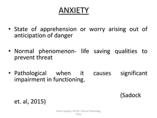ANXIETY
• State of apprehension or worry arising out of
anticipation of danger
• Normal phenomenon- life saving qualities to
prevent threat
• Pathological when it causes significant
impairment in functioning.
(Sadock
et. al, 2015)
Prachi Sanghvi, M.Phil. Clinical Psychology,
GFSU
 