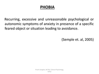 PHOBIA
Recurring, excessive and unreasonable psychological or
autonomic symptoms of anxiety in presence of a specific
feared object or situation leading to avoidance.
(Semple et. al, 2005)
Prachi Sanghvi, M.Phil. Clinical Psychology,
GFSU
 
