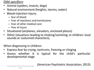 DSM specifiers:
• Animal (spiders, insects, dogs)
• Natural environment (heights, storms, water)
• Blood-injection-injury:
– fear of blood
– Fear of injections and transfusions
– Fear of other medical care
– Fear of injury
• Situational (airplanes, elevators, enclosed places)
• Other (situations leading to choking/vomiting; in children: loud
sounds or costumed characters).
When diagnosing in children:
• Express fear by crying, tantrums, freezing or clinging
• Assess whether it is typical for the child's particular
developmental stage
(American Psychiatric Association, 2013)Prachi Sanghvi, M.Phil. Clinical Psychology,
GFSU
 