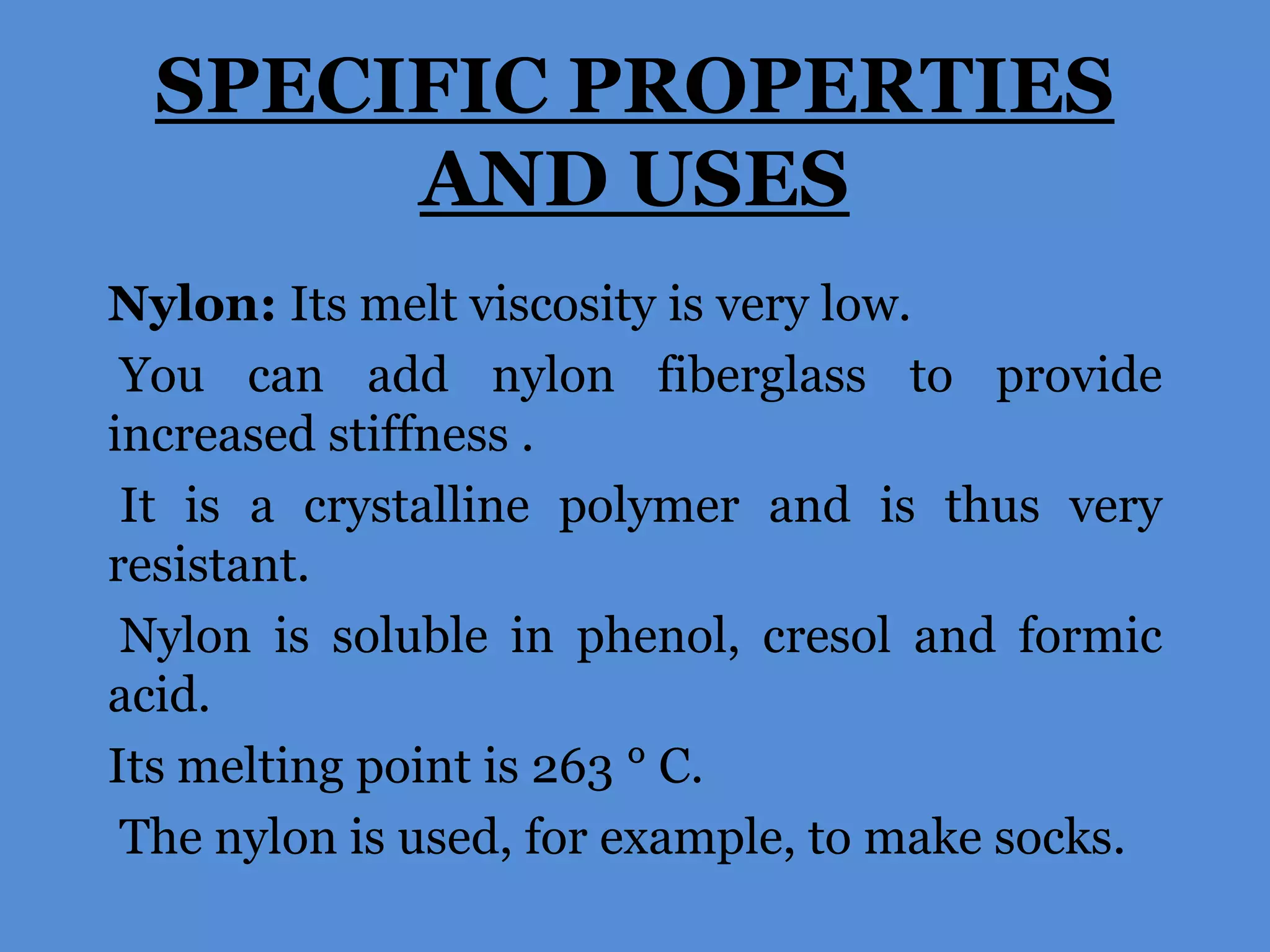 SPECIFIC PROPERTIES
AND USES
Nylon: Its melt viscosity is very low.
You can add nylon fiberglass to provide
increased stiffness .
It is a crystalline polymer and is thus very
resistant.
Nylon is soluble in phenol, cresol and formic
acid.
Its melting point is 263 ° C.
The nylon is used, for example, to make socks.

 