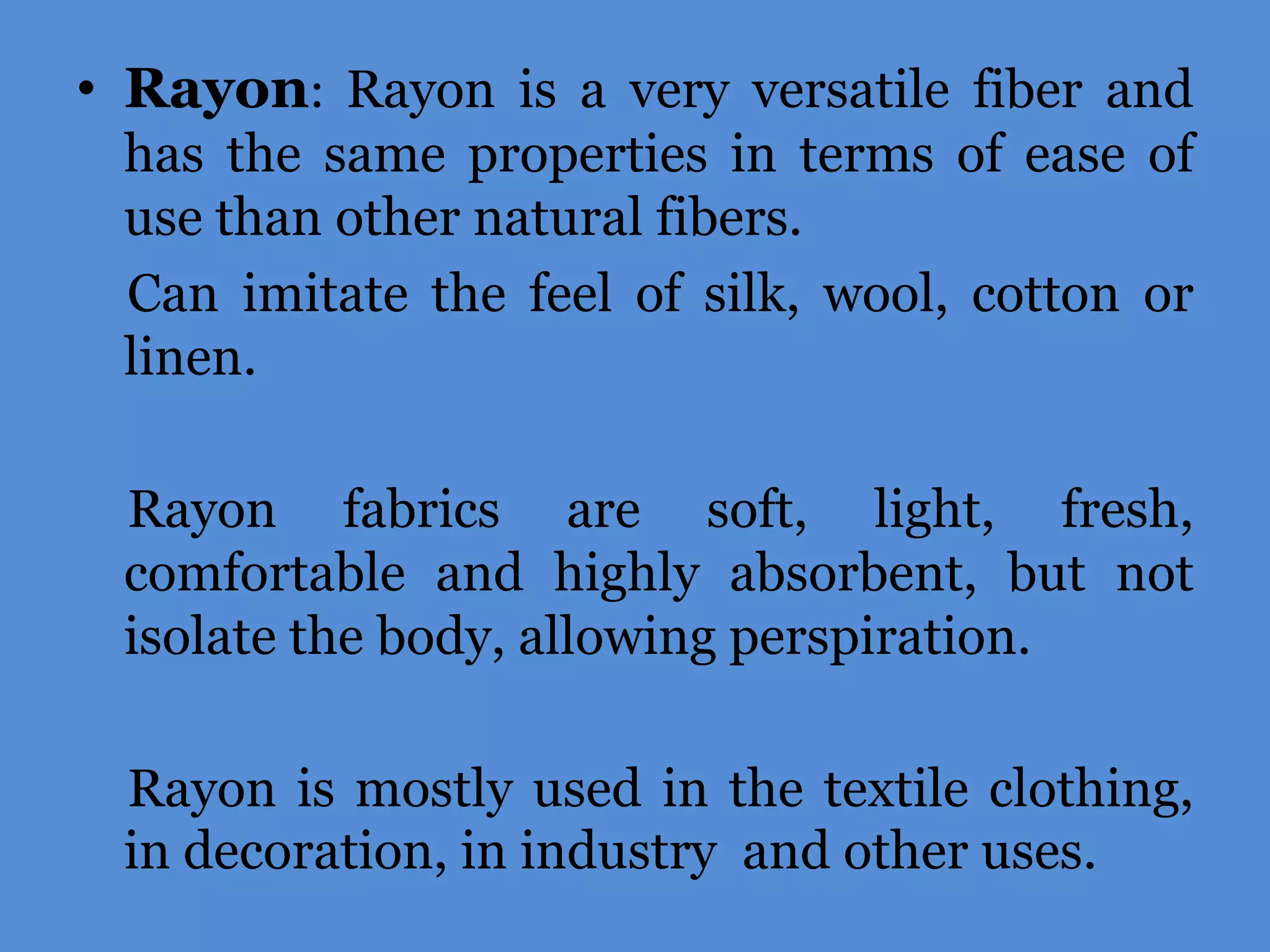 • Rayon: Rayon is a very versatile fiber and
has the same properties in terms of ease of
use than other natural fibers.
Can imitate the feel of silk, wool, cotton or
linen.
Rayon fabrics are soft, light, fresh,
comfortable and highly absorbent, but not
isolate the body, allowing perspiration.
Rayon is mostly used in the textile clothing,
in decoration, in industry and other uses.

 