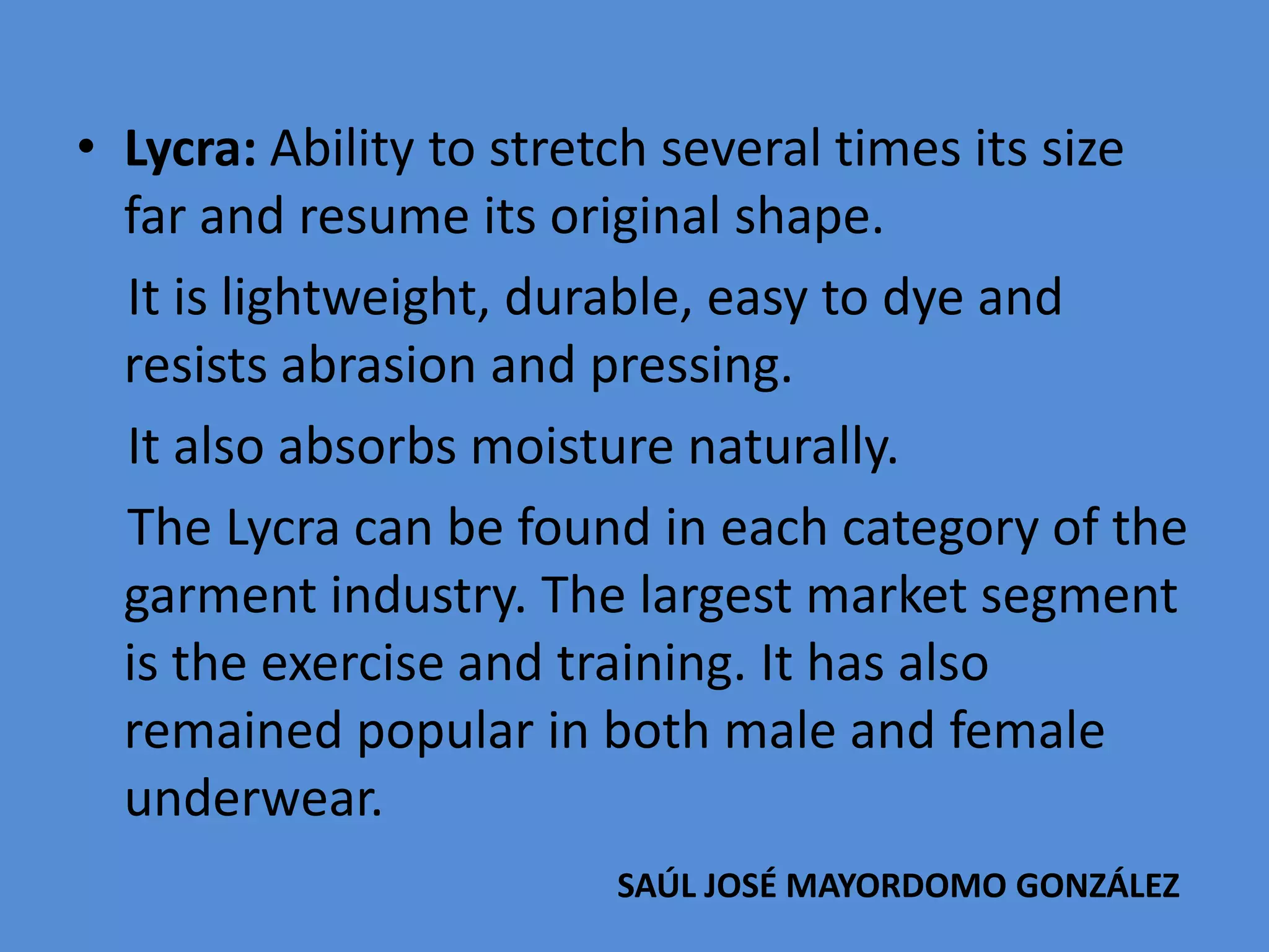 • Lycra: Ability to stretch several times its size
far and resume its original shape.
It is lightweight, durable, easy to dye and
resists abrasion and pressing.
It also absorbs moisture naturally.
The Lycra can be found in each category of the
garment industry. The largest market segment
is the exercise and training. It has also
remained popular in both male and female
underwear.
SAÚL JOSÉ MAYORDOMO GONZÁLEZ

 