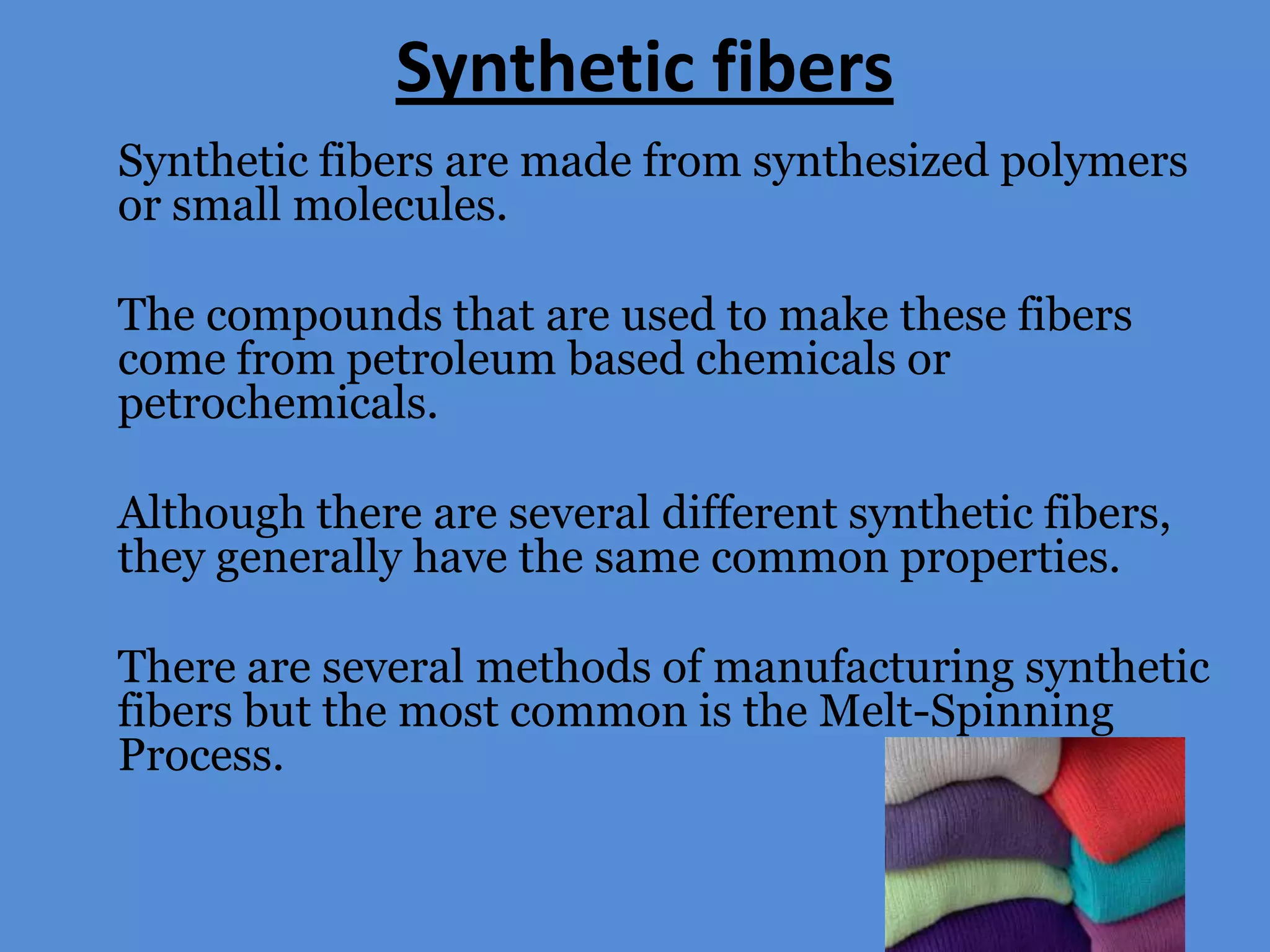 Synthetic fibers
Synthetic fibers are made from synthesized polymers
or small molecules.
The compounds that are used to make these fibers
come from petroleum based chemicals or
petrochemicals.
Although there are several different synthetic fibers,
they generally have the same common properties.
There are several methods of manufacturing synthetic
fibers but the most common is the Melt-Spinning
Process.

 