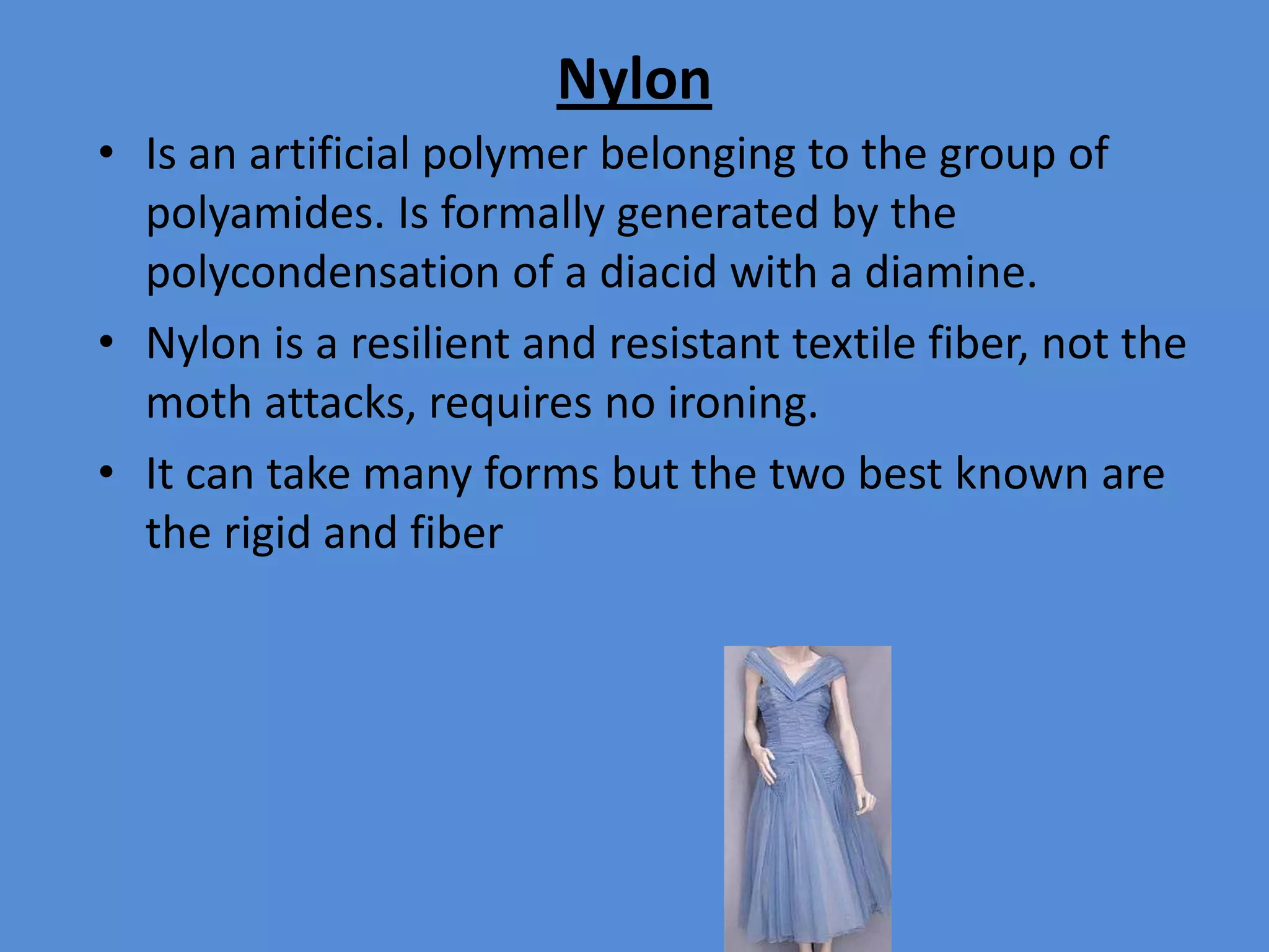 Nylon
• Is an artificial polymer belonging to the group of
polyamides. Is formally generated by the
polycondensation of a diacid with a diamine.
• Nylon is a resilient and resistant textile fiber, not the
moth attacks, requires no ironing.
• It can take many forms but the two best known are
the rigid and fiber

 