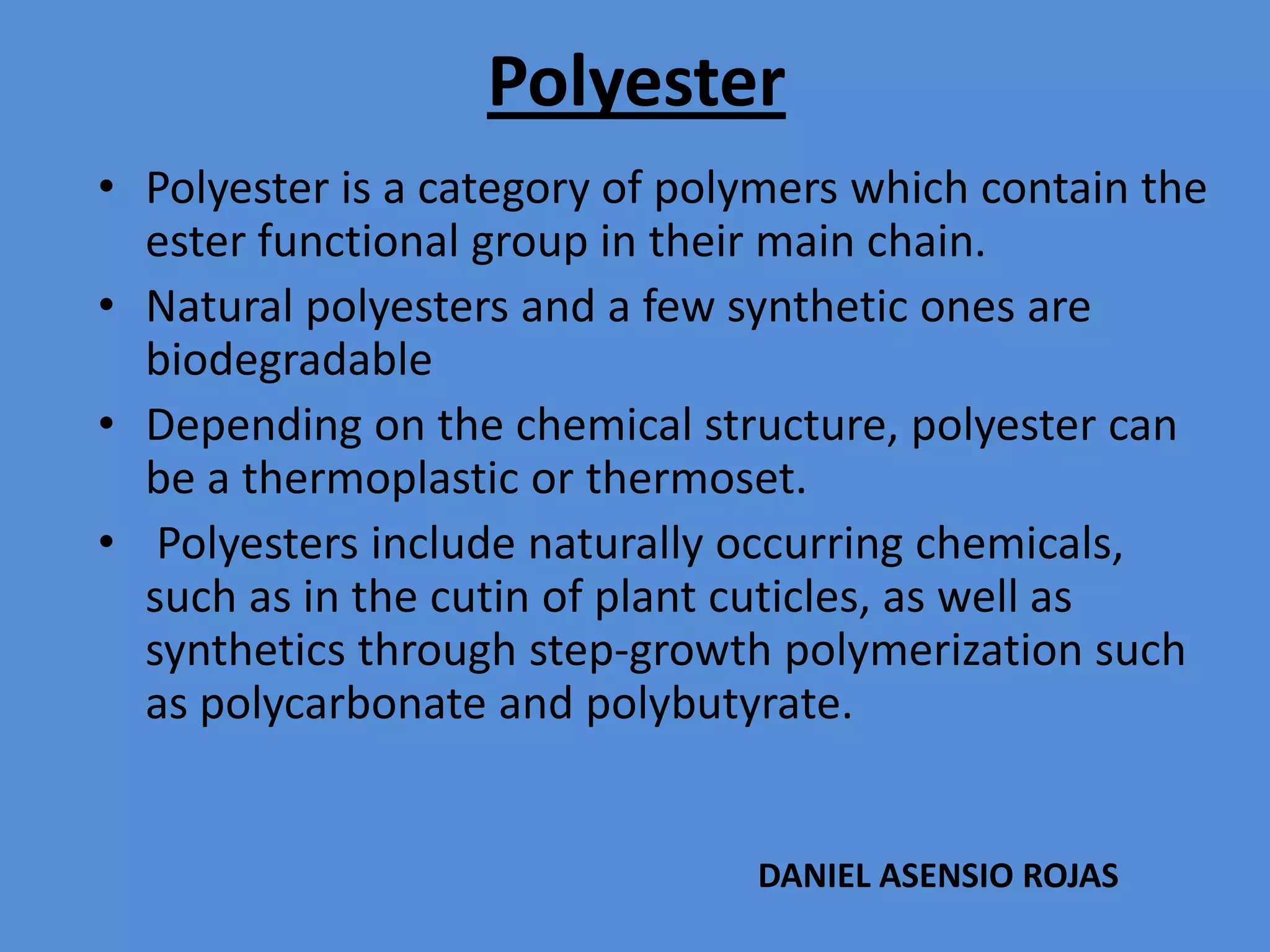 Polyester
• Polyester is a category of polymers which contain the
ester functional group in their main chain.
• Natural polyesters and a few synthetic ones are
biodegradable
• Depending on the chemical structure, polyester can
be a thermoplastic or thermoset.
• Polyesters include naturally occurring chemicals,
such as in the cutin of plant cuticles, as well as
synthetics through step-growth polymerization such
as polycarbonate and polybutyrate.

DANIEL ASENSIO ROJAS

 