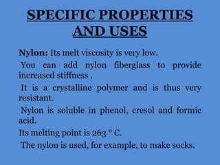 SPECIFIC PROPERTIES
AND USES
Nylon: Its melt viscosity is very low.
You can add nylon fiberglass to provide
increased stiffness .
It is a crystalline polymer and is thus very
resistant.
Nylon is soluble in phenol, cresol and formic
acid.
Its melting point is 263 ° C.
The nylon is used, for example, to make socks.

 