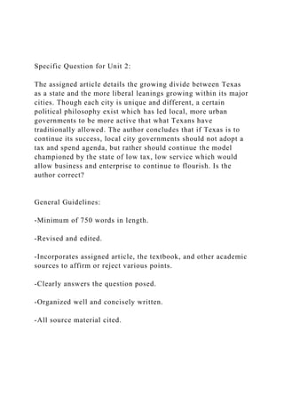 Specific Question for Unit 2:
The assigned article details the growing divide between Texas
as a state and the more liberal leanings growing within its major
cities. Though each city is unique and different, a certain
political philosophy exist which has led local, more urban
governments to be more active that what Texans have
traditionally allowed. The author concludes that if Texas is to
continue its success, local city governments should not adopt a
tax and spend agenda, but rather should continue the model
championed by the state of low tax, low service which would
allow business and enterprise to continue to flourish. Is the
author correct?
General Guidelines:
-Minimum of 750 words in length.
-Revised and edited.
-Incorporates assigned article, the textbook, and other academic
sources to affirm or reject various points.
-Clearly answers the question posed.
-Organized well and concisely written.
-All source material cited.
 
