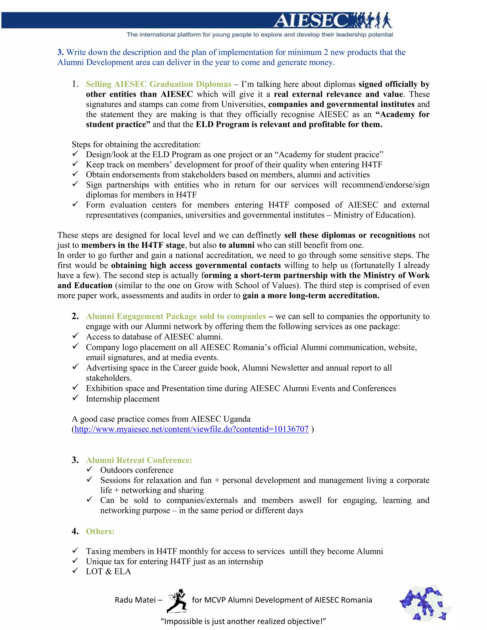 3. Write down the description and the plan of implementation for minimum 2 new products that the
Alumni Development area can deliver in the year to come and generate money.

    1. Selling AIESEC Graduation Diplomas – I’m talking here about diplomas signed officially by
        other entities than AIESEC which will give it a real external relevance and value. These
        signatures and stamps can come from Universities, companies and governmental institutes and
        the statement they are making is that they officially recognise AIESEC as an “Academy for
        student practice” and that the ELD Program is relevant and profitable for them.

    Steps for obtaining the accreditation:
     Design/look at the ELD Program as one project or an “Academy for student pracice”
     Keep track on members’ development for proof of their quality when entering H4TF
     Obtain endorsements from stakeholders based on members, alumni and activities
     Sign partnerships with entities who in return for our services will recommend/endorse/sign
        diplomas for members in H4TF
     Form evaluation centers for members entering H4TF composed of AIESEC and external
        representatives (companies, universities and governmental institutes – Ministry of Education).

These steps are designed for local level and we can deffinetly sell these diplomas or recognitions not
just to members in the H4TF stage, but also to alumni who can still benefit from one.
In order to go further and gain a national accreditation, we need to go through some sensitive steps. The
first would be obtaining high access governmental contacts willing to help us (fortunatelly I already
have a few). The second step is actually forming a short-term partnership with the Ministry of Work
and Education (similar to the one on Grow with School of Values). The third step is comprised of even
more paper work, assessments and audits in order to gain a more long-term accreditation.

    2. Alumni Engagement Package sold to companies – we can sell to companies the opportunity to
        engage with our Alumni network by offering them the following services as one package:
     Access to database of AIESEC alumni.
     Company logo placement on all AIESEC Romania’s official Alumni communication, website,
        email signatures, and at media events.
     Advertising space in the Career guide book, Alumni Newsletter and annual report to all
        stakeholders.
     Exhibition space and Presentation time during AIESEC Alumni Events and Conferences
     Internship placement

    A good case practice comes from AIESEC Uganda
    (http://www.myaiesec.net/content/viewfile.do?contentid=10136707 )


    3. Alumni Retreat Conference:
         Outdoors conference
         Sessions for relaxation and fun + personal development and management living a corporate
          life + networking and sharing
         Can be sold to companies/externals and members aswell for engaging, learning and
          networking purpose – in the same period or different days

    4. Others:

     Taxing members in H4TF monthly for access to services untill they become Alumni
     Unique tax for entering H4TF just as an internship
     LOT & ELA


                 Radu Matei –         for MCVP Alumni Development of AIESEC Romania

                             “Impossible is just another realized objective!”
 