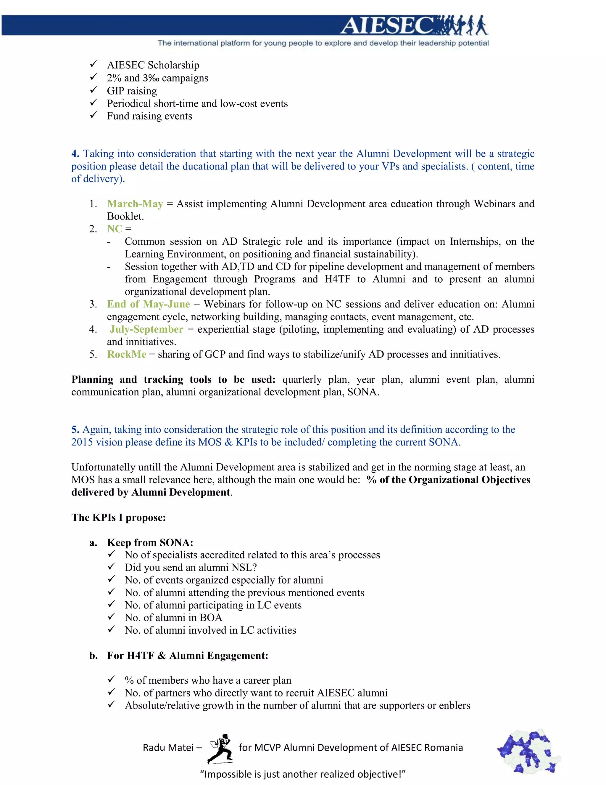    AIESEC Scholarship
       2% and 3‰ campaigns
       GIP raising
       Periodical short-time and low-cost events
       Fund raising events


4. Taking into consideration that starting with the next year the Alumni Development will be a strategic
position please detail the ducational plan that will be delivered to your VPs and specialists. ( content, time
of delivery).

    1. March-May = Assist implementing Alumni Development area education through Webinars and
       Booklet.
    2. NC =
       - Common session on AD Strategic role and its importance (impact on Internships, on the
           Learning Environment, on positioning and financial sustainability).
       - Session together with AD,TD and CD for pipeline development and management of members
           from Engagement through Programs and H4TF to Alumni and to present an alumni
           organizational development plan.
    3. End of May-June = Webinars for follow-up on NC sessions and deliver education on: Alumni
       engagement cycle, networking building, managing contacts, event management, etc.
    4. July-September = experiential stage (piloting, implementing and evaluating) of AD processes
       and innitiatives.
    5. RockMe = sharing of GCP and find ways to stabilize/unify AD processes and innitiatives.

Planning and tracking tools to be used: quarterly plan, year plan, alumni event plan, alumni
communication plan, alumni organizational development plan, SONA.


5. Again, taking into consideration the strategic role of this position and its definition according to the
2015 vision please define its MOS & KPIs to be included/ completing the current SONA.

Unfortunatelly untill the Alumni Development area is stabilized and get in the norming stage at least, an
MOS has a small relevance here, although the main one would be: % of the Organizational Objectives
delivered by Alumni Development.

The KPIs I propose:

    a. Keep from SONA:
        No of specialists accredited related to this area’s processes
        Did you send an alumni NSL?
        No. of events organized especially for alumni
        No. of alumni attending the previous mentioned events
        No. of alumni participating in LC events
        No. of alumni in BOA
        No. of alumni involved in LC activities

    b. For H4TF & Alumni Engagement:

         % of members who have a career plan
         No. of partners who directly want to recruit AIESEC alumni
         Absolute/relative growth in the number of alumni that are supporters or enblers


                 Radu Matei –           for MCVP Alumni Development of AIESEC Romania

                              “Impossible is just another realized objective!”
 