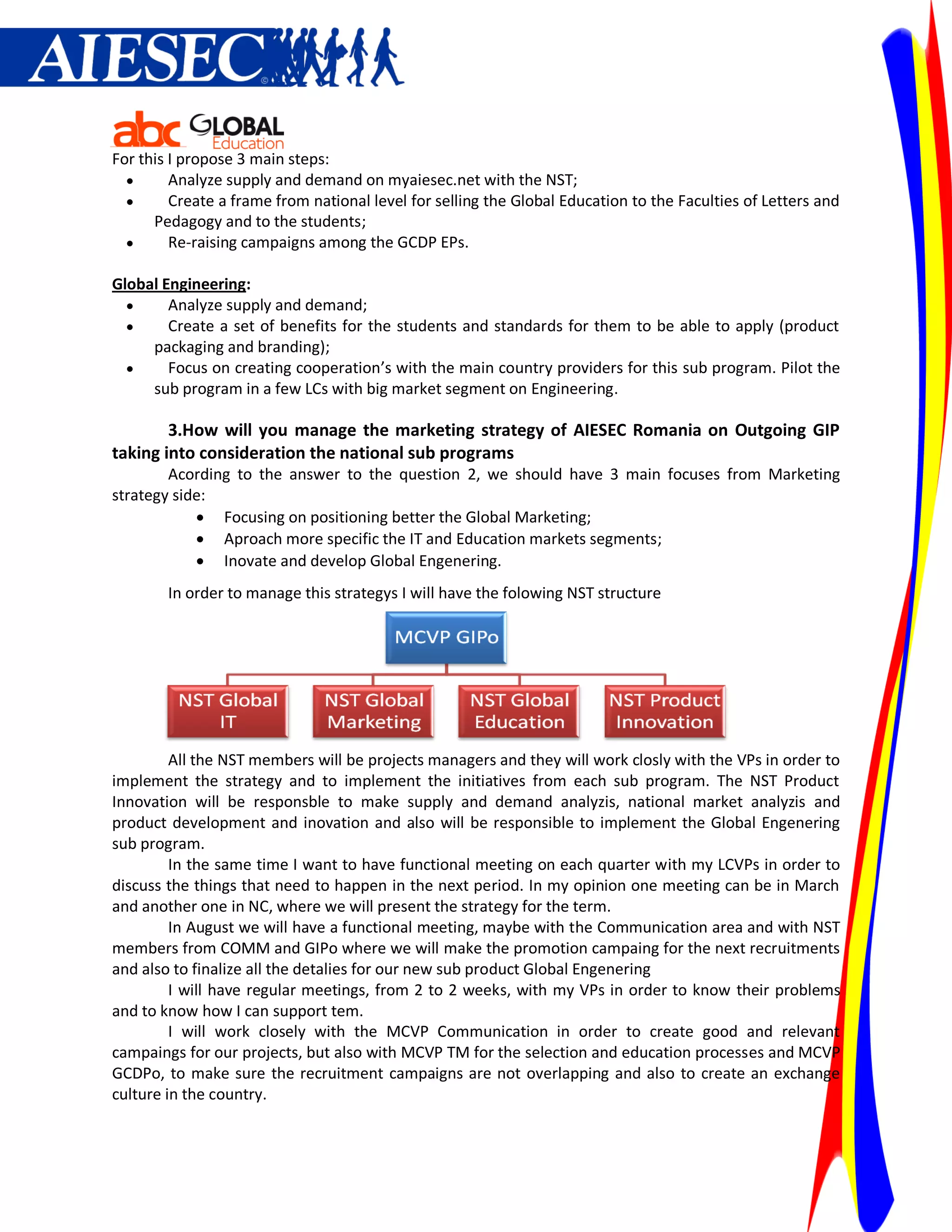 For this I propose 3 main steps:
        Analyze supply and demand on myaiesec.net with the NST;
        Create a frame from national level for selling the Global Education to the Faculties of Letters and
      Pedagogy and to the students;
        Re-raising campaigns among the GCDP EPs.

Global Engineering:
       Analyze supply and demand;
       Create a set of benefits for the students and standards for them to be able to apply (product
     packaging and branding);
       Focus on creating cooperation’s with the main country providers for this sub program. Pilot the
     sub program in a few LCs with big market segment on Engineering.

        3.How will you manage the marketing strategy of AIESEC Romania on Outgoing GIP
taking into consideration the national sub programs
        Acording to the answer to the question 2, we should have 3 main focuses from Marketing
strategy side:
             Focusing on positioning better the Global Marketing;
             Aproach more specific the IT and Education markets segments;
             Inovate and develop Global Engenering.
        In order to manage this strategys I will have the folowing NST structure




         All the NST members will be projects managers and they will work closly with the VPs in order to
implement the strategy and to implement the initiatives from each sub program. The NST Product
Innovation will be responsble to make supply and demand analyzis, national market analyzis and
product development and inovation and also will be responsible to implement the Global Engenering
sub program.
         In the same time I want to have functional meeting on each quarter with my LCVPs in order to
discuss the things that need to happen in the next period. In my opinion one meeting can be in March
and another one in NC, where we will present the strategy for the term.
         In August we will have a functional meeting, maybe with the Communication area and with NST
members from COMM and GIPo where we will make the promotion campaing for the next recruitments
and also to finalize all the detalies for our new sub product Global Engenering
         I will have regular meetings, from 2 to 2 weeks, with my VPs in order to know their problems
and to know how I can support tem.
         I will work closely with the MCVP Communication in order to create good and relevant
campaings for our projects, but also with MCVP TM for the selection and education processes and MCVP
GCDPo, to make sure the recruitment campaigns are not overlapping and also to create an exchange
culture in the country.
 