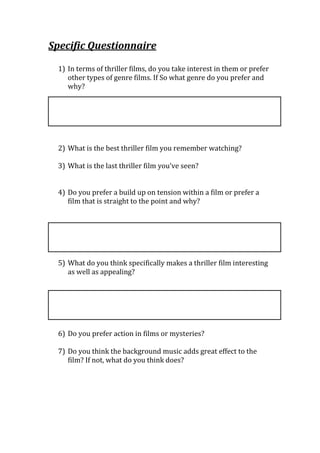 Specific Questionnaire

 1) In terms of thriller films, do you take interest in them or prefer
    other types of genre films. If So what genre do you prefer and
    why?




 2) What is the best thriller film you remember watching?

 3) What is the last thriller film you’ve seen?


 4) Do you prefer a build up on tension within a film or prefer a
    film that is straight to the point and why?




 5) What do you think specifically makes a thriller film interesting
    as well as appealing?




 6) Do you prefer action in films or mysteries?

 7) Do you think the background music adds great effect to the
    film? If not, what do you think does?
 